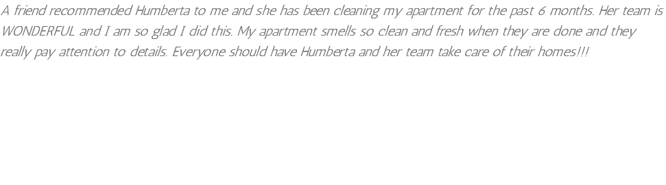 A friend recommended Humberta to me and she has been cleaning my apartment for the past 6 months. Her team is WONDERFUL and I am so glad I did this. My apartment smells so clean and fresh when they are done and they really pay attention to details. Everyone should have Humberta and her team take care of their homes!!!